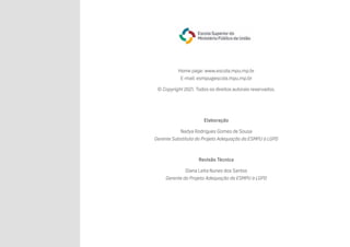 Home page: www.escola.mpu.mp.br
E-mail: esmpu@escola.mpu.mp.br
© Copyright 2021. Todos os direitos autorais reservados.
Elaboração
Nadya Rodrigues Gomes de Sousa
Gerente Substituta do Projeto Adequação da ESMPU à LGPD
Revisão Técnica
Diana Leita Nunes dos Santos
Gerente do Projeto Adequação da ESMPU à LGPD
 