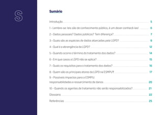 Sumário
Introdução ........................................................................................................................................................... 5
1 - Lembre-se: leis são de conhecimento público, é um dever conhecê-las! ................. 6
2 - Dados pessoais? Dados públicos? Tem diferença?................................................................ 7
3 - Quais são as espécies de dados abarcadas pela LGPD? ..................................................... 9
4 - Qual é a abrangência da LGPD? ........................................................................................................ 12
5 - Quando ocorre o término do tratamento dos dados? .......................................................... 14
6 - Em que casos a LGPD não se aplica? ............................................................................................ 15
7 - Quais os requisitos para o tratamento dos dados? ............................................................... 16
8 - Quem são os principais atores da LGPD na ESMPU? ............................................................. 17
9 - Possíveis impactos para a ESMPU:
responsabilidades e ressarcimento de danos ............................................................................... 20
10 - Quando os agentes de tratamento não serão responsabilizados? ......................... 21
Glossário ............................................................................................................................................................ 22
Referências ...................................................................................................................................................... 25
S
 