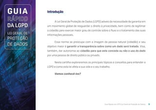 Guia Rápido da LGPD (Lei Geral de Proteção de Dados) 5
Introdução
A Lei Geral de Proteção de Dados (LGPD) adveio da necessidade de garantia em
um movimento global de resguardar o direito à privacidade, bem como de legitimar
o cidadão para exercer maior grau de controle sobre o fluxo e o tratamento das suas
informações pessoais.
Essa norma se preocupa com a imagem da pessoa natural (cidadão) e seu
objetivo maior é garantir a transparência sobre como um dado será tratado. Visa,
também, dar autonomia ao cidadão para que este conceda ou não o uso do dado
por uma pessoa de direito público ou privado.
Nesta cartilha exploraremos os principais tópicos e conceitos para entender a
LGPD e como esta lei afeta a sua vida e o seu trabalho.
Vamos conhecê-los?
 