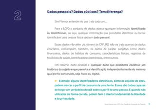 Guia Rápido da LGPD (Lei Geral de Proteção de Dados) 7
Dados pessoais? Dados públicos? Tem diferença?
Sim! Vamos entender do que trata cada um...
Para a LGPD o conjunto de dados abarca qualquer informação identificada
ou identificável, ou seja, qualquer informação que possibilite identificar ou tornar
identificável uma pessoa física será um dado pessoal.
Esses dados vão além do número de CPF, RG, não se trata apenas de dados
concretos, contemplam, também, os dados de caráter subjetivo como dados
financeiros, dados de hábitos de consumo, características físicas, registros de
históricos de saúde, identificadores eletrônicos, entre outros.
Em resumo, dado pessoal é qualquer dado que possibilite construir um
histórico do sujeito e que permita a identificação independentemente do meio no
qual ele foi construído, seja físico ou digital.
👉 Exemplo: alguns identificadores eletrônicos, como os cookies de sites,
podem marcar o perfil de consumo de um cliente. Esses são dados capazes
de traçar um verdadeiro dossiê sobre o perfil de uma pessoa. E quando não
utilizados de forma correta, podem ferir o direito fundamental da liberdade
e da privacidade.
2
 