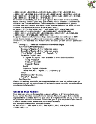 =DCM(43-8,8) =DCM(35,8) =DCM(35-8,8) =DCM(27,8) =DCM(27-8,8)
=DCM(19,8) =DCM(19-8,8) =DCM(11,8) =DCM(11-8,8) =DCM(3,8) =DCM(8-
3,3) =DCM(5,3) =DCM(5-3,3) =DCM(2,3) =DCM(3-2,2) =DCM(1,2)= DCM(2-
1,1) =DCM(1,1) =DCM(1-1,1) =DCM(0,1) =1
Si revisan con cuidado, van a ver que a pesar de que son muchas cuentas,
todas son muy simples (solo hay que restar y restar y restar). En cambio si
uno trata de calcular el divisor común mayor de la manera usual, puede
pasarse bastante tiempo buscando cuales son los divisores de 8069 y 5209.
Veamos otro ejemplo: Calcular el DCM(1651,2353)
DCM(1651,2353) =DCM(702,1651) =DCM(949,702) =DCM(247,702)
=DCM(455,247) =DCM(208,247) =DCM(208,247) =DCM(39,208)
=DCM(169,39) =DCM(130,39) =DCM(91,39) =DCM(52,39) =DCM(13,39)
=DCM(26,13) =DCM(13,13) =DCM(0,13) =13
Se puede hacer una función que haga estas cuentas para calcular el DCM
entre dos números con el mismo formato que usábamos en las lecciones
anteriores. (En realidad esta función anda bien si a y b son enteros positivos o
cero.)
Deflng A-Z 'Todas las variables son enteros largos
Function DCMRestando(a,b)
CopiaA=a 'Copia a A (ver nota mas abajo)
CopiaB=b 'Copia a B (ver nota mas abajo)
'Print "DCM(" ; CopiaA ; "," ; CopiaB ; ")"
Do While CopiaB <> 0
If CopiaA < CopiaB Then 'si están al revés los doy vuelta
Temp = CopiaA
CopiaA = CopiaB
CopiaB = Temp
End If
CopiaA = CopiaA - CopiaB
'Print "=DCM(" ; CopiaA ; "," ; CopiaB ; ")"
Loop
DCMRestando = CopiaA
'Print "=" ; CopiaA
End Function
(Todas las salidas a pantalla están comentadas para que no molesten en un
programa normal, pero puede ser útil activarlas para entender como funciona
exactamente la función.)
Un poco más rápido:
Para acelerar un poco las cuentas se puede utilizar la división entera para
hacer varios de estos pasos al mismo tiempo. Al dividir A por B el cociente
representa la cantidad de veces que entra B completamente en A y el resto es
lo que sobra para que la cuenta sea exacta, por lo que después de restarle B a
A varias veces vamos a terminar obteniendo el resto.
Por ejemplo en el primer ejemplo aparece
DCM(2349,511) =DCM(1838,511) =DCM(1327,511) =DCM(816,511)
=DCM(305,511)
 