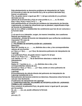 Este planteamiento se denomina problema de interpolación de Taylor.
b) Conocido el valor de una función f(x) y de su primera derivada f0(x),
buscar un polinomio
P(x), de grado menor o igual que 2N + 1, tal que coincida él y su primera
derivada con los
valores de la función f(x) y f0(x) en unos puntos x0, x1, ..., xN. Es decir,
P(xk) = f(xk), P0(xk) = f0(xk), k= 0, 1, . . . N.
Este planteamiento es conocido por problema de interpolación de Hermite.
Lógicamente, en todas las situaciones que se planteen, especificada el tipo
de función de interpolación
que se va a utilizar y establecidas las condiciones que han de ser comunes a
la función dada
2
y a la que la va a interpolar, surgen, de manera inmediata, dos cuestiones
básicas que tendrán que
contestarse: ¿Existe tal función de interpolación que verifica las condiciones
impuestas? En caso de
existir, ¿es única?
2.- POLINOMIO DE INTERPOLACIÓN DE LAGRANGE.
Definición.
Sean N+1 puntos x0, x1, . . . , xN, distintos dos a dos, y los correspondientes
valores de una función
y0 = f(x0), y1 = f(x1), . . . , yN = f(xN). Se denomina polinomio de interpolación de
Lagrange
a un polinomio PN(x), de grado menor o igual a N, tal que
PN(x0) = y0, PN(x1) = y1, ... , PN(xN) = yN.
Los valores xi (i = 0, . . . , N) se denominan abscisas o nodos de la
interpolación.
Teorema.
Dados N + 1 puntos x0, x1, . . . , xN, distintos dos a dos, y los
correspondientes valores de una
función y0 = f(x0), y1 = f(x1), . . . , yN = f(xN), existe un único polinomio de
interpolación de
Lagrange.
El procedimiento de cálculo directo del polinomio de interpolación de
Lagrange (establecido en la
Demostración del teorema anterior) es laborioso. Buscamos otras formas de
calcular más fácilmente
el polinomio de interpolación de Lagrange.
3.- CONSTRUCCIÓN DEL POLINOMIO DE INTERPOLACIÓN DE LAGRANGE:
FÓRMULA DE LAGRANGE.
Para construir el polinomio PN(x), de grado menor o igual que N, que pase
por los puntos
(x0, y0), . . . , (xN, yN), puede utilizarse la fórmula
PN(x) =
NXk=0
ykLN,k(x), (1)
 