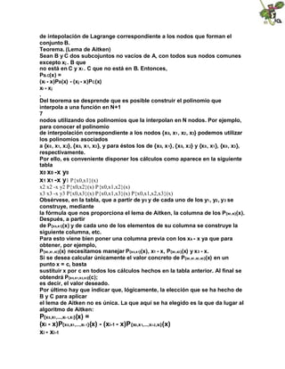 de intepolación de Lagrange correspondiente a los nodos que forman el
conjunto B.
Teorema. (Lema de Aitken)
Sean B y C dos subcojuntos no vacíos de A, con todos sus nodos comunes
excepto xj . B que
no está en C y xi . C que no está en B. Entonces,
PB.C(x) =
(xi - x)PB(x) - (xj - x)PC(x)
xi - xj
.
Del teorema se desprende que es posible construir el polinomio que
interpola a una función en N+1
7
nodos utilizando dos polinomios que la interpolan en N nodos. Por ejemplo,
para conocer el polinomio
de interpolación correspondiente a los nodos {x0, x1, x2, x3} podemos utilizar
los polinomios asociados
a {x0, x1, x2}, {x0, x1, x3}, y para éstos los de {x0, x1}, {x0, x2} y {x0, x1}, {x0, x3},
respectivamente.
Por ello, es conveniente disponer los cálculos como aparece en la siguiente
tabla
x0 x0 -x y0
x1 x1 -x y1 P{x0,x1}(x)
x2 x2 -x y2 P{x0,x2}(x) P{x0,x1,x2}(x)
x3 x3 -x y3 P{x0,x3}(x) P{x0,x1,x3}(x) P{x0,x1,x2,x3}(x)
Obsérvese, en la tabla, que a partir de y0 y de cada uno de los y1, y2, y3 se
construye, mediante
la fórmula que nos proporciona el lema de Aitken, la columna de los P{x0,xi}(x).
Después, a partir
de P{x0,x1}(x) y de cada uno de los elementos de su columna se construye la
siguiente columna, etc.
Para esto viene bien poner una columna previa con los xk - x ya que para
obtener, por ejemplo,
P{x0,x1,x3}(x) necesitamos manejar P{x0,x1}(x), x1 - x, P{x0,x3}(x) y x3 - x.
Si se desea calcular únicamente el valor concreto de P{x0,x1,x2,x3}(x) en un
punto x = c, basta
sustituir x por c en todos los cálculos hechos en la tabla anterior. Al final se
obtendrá P{x0,x1,x2,x3}(c);
es decir, el valor deseado.
Por último hay que indicar que, lógicamente, la elección que se ha hecho de
B y C para aplicar
el lema de Aitken no es única. La que aquí se ha elegido es la que da lugar al
algoritmo de Aitken:
P{x0,x1,...,xi-1,xi}(x) =
(xi - x)P{x0,x1,...,xi-1}(x) - (xi-1 - x)P{x0,x1,...,xi-2,xi}(x)
xi - xi-1
 
