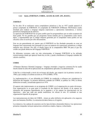 Informática IV
Unidad I. 13
1.4.2 Inicio. (FORTRAN, COBOL, ALGOL 60, LISP, APL, BASIC).
FORTRAN
En los años 50 se realizaron varios compiladores primitivos y fue en 1957 cuando apareció el
primer compilador de FORTRAN. El compilador de FORTRAN (FORmula TRANslator) estaba
diseñado para traducir a lenguaje máquina expresiones y operaciones matemáticas, e incluso
permitía la manipulación de matrices.
La aparición del FORTRAN fue un gran cambio para los programadores que no todos aceptaron de
buen grado. No les gustaba que sus programas fueran tratados por la computadora como meros
datos, y argumentaban que el código máquina generado por el compilador nunca podría ser tan
eficiente como el escrito por ellos directamente.
Esto no era generalmente así, puesto que el FORTRAN no fue diseñado pensando en crear un
lenguaje bien estructurado sino pensando en crear un traductor de expresiones aritméticas a código
máquina muy eficiente. Por ello, el diseño lógico de la computadora IBM 704 para el que fue
creado casi puede deducirse del lenguaje FORTRAN.
En diferentes versiones, cada vez más estructuradas, el lenguaje FORTRAN se ha utilizado
extensivamente desde que apareció hasta hoy en día, y puede considerarse el lenguaje estándar del
cálculo científico.
COBOL
(COmmon Business Oriented Langauge = lenguaje orientado a negocios comunes).Se ha usado
mucho desde los años 60 en aplicaciones de computadoras aplicadas a la administración.
Cobol ha a evolucionado a través de revisiones del diseño, que empezó con la primera versión en
1960 y que condujo a la ultima revisión en 1974 (COBOL 1974).
La implementación y el uso difundido de COBOL ha conducido a esfuerzos por estandarizar la
definición del lenguaje. La primera definición estándar de COBOL se publico en 1968; la última
definición revisada y actualizada apareció en 1974.
El aspecto más impresionante en un programa de COBOL es al organización en cuatro divisiones.
Esta organización es en gran parte el resultado de dos objetivos del diseño: el de separar los
elementos del programa dependientes de la maquina y el de separar las descripciones de los
algoritmos , para que cada uno pueda modificarse sin afectar al otro. El resultado es una
organización tripartita de programa.
Las representaciones de datos de COBOL , tienen un sabor definitivo de aplicación a los negocios
pero son bastantes flexibles. La estructura de datos básica es el registro.
Los números y las cadenas de caracteres son los tipos de datos elementales básicos. Las operaciones
primarias integradas incluyen operaciones aritméticas simples, lógicas y relaciónales.
 
