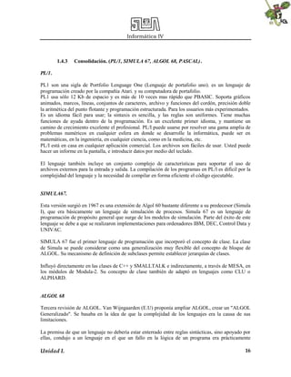 Informática IV
Unidad I. 16
1.4.3 Consolidación. (PL/1, SIMULA 67, ALGOL 68, PASCAL).
PL/1.
PL1 son una sigla de Portfolio Lenguage One (Lenguaje de portafolio uno). es un lenguaje de
programación creado por la compañía Atari. y su computadora de portafolio.
PL1 usa sólo 12 Kb de espacio y es más de 10 veces mas rápido que PBASIC. Soporta gráficos
animados, marcos, líneas, conjuntos de caracteres, archivo y funciones del cordón, precisión doble
la aritmética del punto flotante y programación estructurada. Para los usuarios más experimentados.
Es un idioma fácil para usar; la sintaxis es sencilla, y las reglas son uniformes. Tiene muchas
funciones de ayuda dentro de la programación. Es un excelente primer idioma, y mantiene un
camino de crecimiento excelente el profesional. PL/I puede usarse por resolver una gama amplia de
problemas numéricos en cualquier esfera en donde se desarrolle la informática, puede ser en
matemáticas, en la ingeniería, en cualquier ciencia, como en la medicina, etc.
PL/I está en casa en cualquier aplicación comercial. Los archivos son fáciles de usar. Usted puede
hacer un informe en la pantalla, e introducir datos por medio del teclado.
El lenguaje también incluye un conjunto complejo de características para soportar el uso de
archivos externos para la entrada y salida. La compilación de los programas en PL/l es difícil por la
complejidad del lenguaje y la necesidad de compilar en forma eficiente el código ejecutable.
SIMULA67.
Esta versión surgió en 1967 es una extensión de Algol 60 bastante diferente a su predecesor (Simula
I), que era básicamente un lenguaje de simulación de procesos. Simula 67 es un lenguaje de
programación de propósito general que surge de los modelos de simulación. Parte del éxito de este
lenguaje se debe a que se realizaron implementaciones para ordenadores IBM, DEC, Control Data y
UNIVAC.
SIMULA 67 fue el primer lenguaje de programación que incorporó el concepto de clase. La clase
de Simula se puede considerar como una generalización muy flexible del concepto de bloque de
ALGOL. Su mecanismo de definición de subclases permite establecer jerarquías de clases.
Influyó directamente en las clases de C++ y SMALLTALK e indirectamente, a través de MESA, en
los módulos de Modula-2. Su concepto de clase también de adaptó en lenguajes como CLU o
ALPHARD.
ALGOL 68
Tercera revisión de ALGOL. Van Wijngaarden (E.U) proponía ampliar ALGOL, crear un "ALGOL
Generalizado". Se basaba en la idea de que la complejidad de los lenguajes era la causa de sus
limitaciones.
La premisa de que un lenguaje no debería estar enterrado entre reglas sintácticas, sino apoyado por
ellas, condujo a un lenguaje en el que un fallo en la lógica de un programa era prácticamente
 