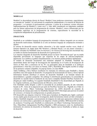 Informática IV
Unidad I. 19
MODULA-2
Modula-2 es descendiente directo de Pascal. Modula-2 tiene poderosas extensiones, especialmente
su concepto de “modelo” (el cuál permite la compilación independiente y la creación de librerías de
programas) y el permitir el procesamiento asíncrono. A pesar de su potencia, existen eficientes
implementaciones de Modula-2 y junto con C y Ada, debe considerarse un importante candidato
para las futuras aplicaciones de programación de sistemas. Modula-2, estuvo influenciado por las
necesidades especilaes de la programación de sistemas, especialmente la necesidad de la
compilación independiente de procedimiento.
SMALLTACK.
Smalltalk es un verdadero lenguaje de programación orientado a objetos integrado con un entorno
de desarrollo multiventana. Smalltalk no es solo un hermoso lenguaje de computación orientado a
objetos.
El entorno de desarrollo merece similar valoración y ha sido copiado muchas veces, desde el
Sistema Operativo de Apple hasta MS Windows y Borland Pascal ( en una menor extensión ).
Muchos conceptos de Smalltalk como los browsers y las técnicas de browsing han encontrado hoy
su rumbo en muchas herramientas de desarrollo de la generación X.
Los entornos integrados de desarrollo Smalltalk poseen un factor "divertido-de-usar" que no estaba
disponible previamente en lenguajes que requerían de las etapas de edición-compilación-
depuración. Los cambios se graban instantáneamente y los mismos pueden probarse rápidamente.
El modelo de desarrollo incremental está realmente adoptado en Smalltalk. Smalltalk fue
desarrollado dentro del Grupo de Investigación del Aprendizaje en el Centro de Investigación de
Xerox en Palo Alto a comienzos de los 70'. Las principales ideas de Smalltalk se le atribuyen
generalmente a Alan Kay con raíces en Simula, LISP y SketchPad. Dan Ingalls escribió el código
de las primeras ventanas solapables, los pop-up menús y la clase BitBlt.
Adele Goldberg y Dave Robson escribieron los manuales de referencia para Smalltalk y fueron
miembros clave del equipo de desarrollo. Un programa de licenciamiento de Xerox y Xerox Special
Information Systems distribuyó el entorno de desarrollo Smalltalk a un limitado número de
desarrolladores y grandes compañías. Sin embargo la distribución generalizada a la comunidad de
desarrollo no sucedió hasta la fundación de una nueva compañía llamada ParcPlace Systems Inc.,
dirigida por Adele Goldberg. Un segundo Smalltalk (Smalltalk/V) fue desarrollado por Digitalk en
los Angeles California, con financiamiento de Ollivetti y otros clientes.
Este Smalltalk estaba dirigido a cubrir la necesidad de un producto pequeño, de alta velocidad,
basado en PC. Antes de la adquisición por parte de ParcPlace Systems Inc., Digitalk era el líder en
volumen de ventas. Object Technology International Inc. (OTI) desarrolló un conjunto de
herramientas de manejo para todos los Smalltalks llamado ENVY/Developer para proveer el control
de versiones y el manejo de configuraciones en grandes proyectos.
OTI desarrolló una máquina virtual de 32-bits para el producto de Digitalk para Apple y participó
en una amplia gama de proyectos de investigación, desde herramientas cliente servidor orientadas a
objetos, Smalltalk integrado, y procesamiento de imágenes de radar para operaciones militares hasta
sistemas con restricciones y generadores de máquinas virtuales portables. IBM desarrolló la familia
de productos VisualAge para Smalltalk en colaboración con Object Technology International Inc.
Hoy, ObjectShare (antiguamente ParcPlace-Digitalk) e IBM permanecen como los distribuidores
dominantes de entornos de desarrollo en Smalltalk. Algunos nuevos Smalltalks se hallan en etapa
de desarrollo.
 