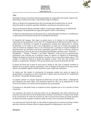 Informática IV
Unidad I. 20
ADA.
Nombrado en honor de la primera persona programador de computadoras del mundo, Augusta Ada
Byron King, Condesa de Lovelace, e hija del poeta ingles Lord Byron.
Ada es un idioma de la programación de alto nivel pensado para las aplicaciones en vías de
desarrollo donde la exactitud, seguridad, fiabilidad, y manutencion son primeras metas.
Ada es un fuertemente del tipo orientado a Objeto. Se piensa que trabaja bien en un ambiente del
multi-lenguaje y ha standarizado los rasgos para apoyar la unión a otros idiomas.
La Razón de Ada proporciona una descripción de los rasgos principales del idioma y sus bibliotecas
y explicaciones de las opciones hecha por los diseñadores del idioma.
El desarrollo del lenguaje Ada siguió un patrón único en la historia de los lenguajes más
importantes de la programación. En los años 70’s el Departamento de Defensa de Estados Unidos se
comprometió a desarrollar un lenguaje de programación estándar para aplicaciones en sistemas
incorporados, en los cuales en una o más computadoras son parte de un sistema más grande tal
como un sistema de aeroplanos, barcos o de comunicaciones, se produjo un conjunto detallado de
especificaciones que describían varias de las capacidades requeridas. Estas se volvieron a definir en
forma progresiva a través de una serie de documentos preliminares conocidos como " Strawman ", "
Woodenman ", "Tinman", "Ironman" y por último "Steelman". Cada uno de las especificaciones
preliminares eran criticadas por un numeroso grupo de expertos en lenguajes de programación.
Después de algunas revisiones de estos diseños, se sostuvo otra vez una critica extensa, que en 1979
condujo a la selección final de un diseño que después se llamo "Ada" (por Ada Lovelace, una
pionera en computación). Whitaker (1978) da una historia más extensa del desarrollo del Ada.
El diseño del Pascal fue el punto de inicio para el diseño de Ada, pero el lenguaje resultante es
diferente de él en muchos aspectos importantes. Como el lenguaje no ha tenido un uso muy extenso
todavía, son probables algunos cambios posteriores como se gane más experiencia.
Se intenta que Ada soporte la construcción de programas grandes por medio de equipos de
programadores, un programa en Ada se diseña por lo regular como una colección de "componentes
de software" más grandes llamados paquetes.
Un paquete contiene un conjunto integrado de definiciones de tipo, datos objeto y subprogramas
para manipular estos datos objeto. Esta naturaleza especial de Ada y de la programación en Ada
viene de esta énfasis en la construcción de programas que usan paquetes.
El programa en Ada puede incluir un conjunto de tareas separadas que se van a ejecutar en forma
concurrente.
Las estructuras del control de secuencias dentro de un subprograma Ada utiliza expresiones de
estructuras de control de nivel de las proposiciones similares a las de Pascal. El aspecto más notable
de las características de control de secuencia de Ada es la provisión de tareas que puede ejecutarse
en forma concurrente y pueden controlarse usando un reloj y otros mecanismos de planeación.
Las estructuras del control de datos en Ada utiliza la organización de estructura en bloque estática
para hacer referencias foráneas dentro de grupos pequeños de subprogramas, como Pascal.
 
