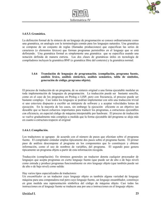 Informática IV
Unidad I. 23
1.4.5.3. Gramática.
La definición formal de la sintaxis de un lenguaje de programación se conoce ordinariamente como
una gramática, en analogía con la terminología común para los lenguajes naturales. Una gramática
se compone de un conjunto de reglas (llamadas producciones) que especifican las series de
caracteres (o elementos léxicos) que forman programas permisibles en el lenguaje que se está
definiendo. Una gramática formal es simplemente una gramática que se especifica usando una
notación definida de manera estricta. Las dos clases de gramáticas útiles en tecnología de
compiladores incluyen la gramática BNF (o gramática libre del contexto) y la gramática normal.
1.4.6 Translación de lenguajes de programación. (compilación, programa fuente,
análisis léxico, análisis sintáctico, análisis semántico, tabla de símbolos,
generación de código, programa objeto).
El proceso de traducción de un programa, de su sintaxis original a una forma ejecutable medular en
toda implementación de lenguajes de programación. La traducción puede ser bastante sencilla,
como en el caso de los programas en Prolog o LISP, pero con frecuencia, el proceso puede ser
bastante complejo. Casi todos los lenguajes se podrían implementar con sólo una traducción trivial
si uno estuviera dispuesto a escribir un intérprete de software y a aceptar velocidades lentas de
ejecución. En la mayoría de los casos, sin embargo la ejecución eficiente es un objetivo tan
deseable que se hacen esfuerzos importantes para traducir los programas, a estructuras ejecutables
con eficiencia, en especial código de máquina interpretable por hardware. El proceso de traducción
se vuelve gradualmente más complejo a medida que la forma ejecutable del programa se aleja más
en cuanto a estructura respecto al original
1.4.6.1. Compilación.
Los traductores se agrupan de acuerdo con el número de pasos que efectúan sobre el programa
fuente. El compilador estándar emplea típicamente dos pasos sobre el programa fuente. El primer
paso de análisis descompone el programa en los componentes que lo constituyen y obtiene
información, como el uso de nombres de variables, del programa. El segundo paso genera
típicamente un programa objeto a partir de esta información recogida.
Traducción (compilación). En términos generales un traductor denota cualquier procesador de
lenguajes que acepta programas en cierto lenguaje fuente (que puede ser de alto o de bajo nivel)
como entrada y produce programas funcionalmente en otro lenguaje objeto (que también puede ser
de alto o de bajo nivel) como salida:
Hay varios tipos especializados de traductores:
Un ensamblador es un traductor cuyo lenguaje objeto es también alguna variedad de lenguaje
máquina para una computadora real pero cuyo lenguaje fuente, un lenguaje ensamblador, constituye
en gran medida una representación simbólica del código de máquina objeto. Casi todas las
instrucciones en el lenguaje fuente se traducen una por una a instrucciones en el lenguaje objeto.
 