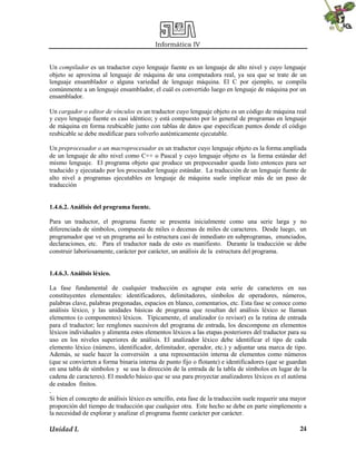 Informática IV
Unidad I. 24
Un compilador es un traductor cuyo lenguaje fuente es un lenguaje de alto nivel y cuyo lenguaje
objeto se aproxima al lenguaje de máquina de una computadora real, ya sea que se trate de un
lenguaje ensamblador o alguna variedad de lenguaje máquina. El C por ejemplo, se compila
comúnmente a un lenguaje ensamblador, el cuál es convertido luego en lenguaje de máquina por un
ensamblador.
Un cargador o editor de vínculos es un traductor cuyo lenguaje objeto es un código de máquina real
y cuyo lenguaje fuente es casi idéntico; y está compuesto por lo general de programas en lenguaje
de máquina en forma reubicable junto con tablas de datos que especifican puntos donde el código
reubicable se debe modificar para volverlo auténticamente ejecutable.
Un preprocesador o un macroprocesador es un traductor cuyo lenguaje objeto es la forma ampliada
de un lenguaje de alto nivel como C++ o Pascal y cuyo lenguaje objeto es la forma estándar del
mismo lenguaje. El programa objeto que produce un prepocesador queda listo entonces para ser
traducido y ejecutado por los procesador lenguaje estándar. La traducción de un lenguaje fuente de
alto nivel a programas ejecutables en lenguaje de máquina suele implicar más de un paso de
traducción
1.4.6.2. Análisis del programa fuente.
Para un traductor, el programa fuente se presenta inicialmente como una serie larga y no
diferenciada de símbolos, compuesta de miles o decenas de miles de caracteres. Desde luego, un
programador que ve un programa así lo estructura casi de inmediato en subprogramas, enunciados,
declaraciones, etc. Para el traductor nada de esto es manifiesto. Durante la traducción se debe
construir laboriosamente, carácter por carácter, un análisis de la estructura del programa.
1.4.6.3. Análisis léxico.
La fase fundamental de cualquier traducción es agrupar esta serie de caracteres en sus
constituyentes elementales: identificadores, delimitadores, símbolos de operadores, números,
palabras clave, palabras pregonadas, espacios en blanco, comentarios, etc. Esta fase se conoce como
análisis léxico, y las unidades básicas de programa que resultan del análisis léxico se llaman
elementos (o componentes) léxicos. Típicamente, el analizador (o revisor) es la rutina de entrada
para el traductor; lee renglones sucesivos del programa de entrada, los descompone en elementos
léxicos individuales y alimenta estos elementos léxicos a las etapas posteriores del traductor para su
uso en los niveles superiores de análisis. El analizador léxico debe identificar el tipo de cada
elemento léxico (número, identificador, delimitador, operador, etc.) y adjuntar una marca de tipo.
Además, se suele hacer la conversión a una representación interna de elementos como números
(que se convierten a forma binaria interna de punto fijo o flotante) e identificadores (que se guardan
en una tabla de símbolos y se usa la dirección de la entrada de la tabla de símbolos en lugar de la
cadena de caracteres). El modelo básico que se usa para proyectar analizadores léxicos es el autóma
de estados finitos.
.
Si bien el concepto de análisis léxico es sencillo, esta fase de la traducción suele requerir una mayor
proporción del tiempo de traducción que cualquier otra. Este hecho se debe en parte simplemente a
la necesidad de explorar y analizar el programa fuente carácter por carácter.
 