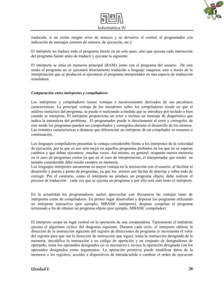 Informática IV
Unidad I. 28
traducida, si no existe ningún error de sintaxis y se devuelve el control al programador con
indicación de mensajes (errores de sintaxis, de ejecución, etc.).
El intérprete no traduce todo el programa fuente en un solo paso, sino que ejecuta cada instrucción
del programa fuente antes de traducir y ejecutar la siguiente.
El intérprete se sitúa en memoria principal (RAM), junto con el programa del usuario. De este
modo el programa no se ejecutará directamente traducido a lenguaje máquina, sino a través de la
interpretación que se producirá al ejecutarse el programa interpretador en una especie de traducción
simultánea.
Comparación entre intérpretes y compiladores
Los intérpretes y compiladores tienen ventajas e inconvenientes derivados de sus peculiares
características. La principal ventaja de los interpretes sobre los compiladores reside en que el
análisis sintáctico del programa, se puede ir realizando a medida que se introduce por teclado o bien
cuando se interpreta. El intérprete proporciona un error e incluso un mensaje de diagnóstico que
indica la naturaleza del problema. El programador puede ir directamente al error y corregirlo; de
este modo los programas pueden ser comprobados y corregidos durante el desarrollo de los mismos.
Las restantes características a destacar que diferencian un intérprete de un compilador se resumen a
continuación.
Los lenguajes compiladores presentan la ventaja considerable frente a los intérpretes de la velocidad
de ejecución, por lo que su uso será mejor en aquellos programas probados en los que no se esperan
cambios y que deban ejecutarse muchas veces. Así mismo, en general, ocuparán menos memoria
en el caso de programas cortos ya que en el caso de interpretación, el interpretador que tendrá un
tamaño considerable debe residir siempre en memoria.
Los lenguajes intérpretes encuentran su mayor ventaja en la interacción con el usuario, al facilitar el
desarrollo y puesta a punto de programas, ya que los errores son fáciles de detectar y sobre todo de
corregir. Por el contrario, como el intérprete no produce un programa objeto, debe realizar el
proceso de traducción cada vez que se ejecuta un programa y por ello será más lento el intérprete.
En la actualidad los programadores suelen aprovechar con frecuencia las ventajas tanto de
intérpretes como de compiladores. En primer lugar desarrollan y depuran los programas utilizando
un intérprete interactivo (por ejemplo, MBASIC intérprete); después compilan el programa
terminado a fin de obtener un programa objeto (por ejemplo, MBASIC compilador).
El intérprete ocupa un lugar central en la operación de una computadora. Típicamente el intérprete
ejecuta el algoritmo cíclico del diagrama siguiente. Durante cada ciclo, el intérprete obtiene la
dirección de la instrucción siguiente del registro de direcciones de programa (e incrementa el valor
del registro para que sea la dirección de instrucción que sigue), toma la instrucción designada de la
memoria, decodifica la instrucción a un código de operación y un conjunto de designadores de
operando, toma los operandos designados (si es necesario) e invoca la operación designada con los
operandos designados como argumentos. La operación primitiva puede modificar datos de la
memoria o los registros, acceder a dispositivos de entrada/salida o cambiar el orden de ejecución
 