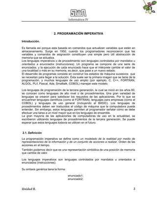 Informática IV
Unidad II. 2
2. PROGRAMACIÓN IMPERATIVA
Introducción.
Es llamada así porque esta basada en comandos que actualizan variables que están en
almacenamiento. Surge en 1950, cuando los programadores reconocieron que las
variables y comandos de asignación constituyen una simple pero útil abstracción de
memoria que se actualiza.
Los lenguajes imperativos o de procedimiento son lenguajes controlados por mandatos u
orientados a enunciados (instrucciones). Un programa se compone de una serie de
enunciados, y la ejecución de cada enunciado hace que el intérprete cambie el valor de
una localidad o más en su memoria, es decir, que pase a un nuevo estado.
El desarrollo de programas consiste en construir los estados de máquina sucesivos que
se necesitan para llegar a la solución. Ésta suele ser la primera imagen que se tiene de la
programación, y muchos lenguajes de uso amplio (por ejemplo, C, C++, FORTRAN,
ALGOL, PL/l, Pascal, Ada, Smalltalk, COBOL) manejan este modelo.
Los lenguajes de programación de la tercera generación, la cual se inició en los años 60,
se conocen como lenguajes de alto nivel o de procedimientos. Una gran variedad de
lenguajes se crearon para satisfacer los requisitos de las aplicaciones. Por lo que se
encuentran lenguajes científicos (como el FORTRAN), lenguajes para empresas (como el
COBOL) y lenguajes de uso general (incluyendo el BASIC). Los lenguajes de
procedimientos deben ser traducidos al código de máquina que la computadora pueda
entender. Sin embargo, estos lenguajes permiten al programador señalar cómo se debe
efectuar una tarea a un nivel mayor que en los lenguajes de ensamble.
La gran mayoría de las aplicaciones de computadoras de uso en la actualidad, se
escribieron utilizando lenguajes de procedimientos de la tercera generación. Se puede
esperar que estos lenguajes todavía se utilicen en el futuro.
2.1. Definición
La programación imperativa se define como un modelado de la realidad por medio de
representaciones de la información y de un conjunto de acciones a realizar. Orden de las
acciones en el tiempo.
También podemos decir que es una representación simbólica de una posición de memoria
que cambia de valor.
Los lenguajes imperativos son lenguajes controlados por mandatos u orientados a
enunciados (instrucciones).
Su sintaxis genérica tiene la forma:
enunciado1;
enunciado2;
 