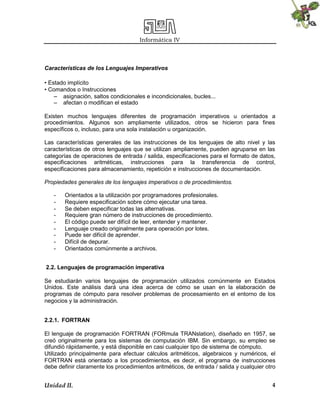 Informática IV
Unidad II. 4
Características de los Lenguajes Imperativos
• Estado implícito
• Comandos o Instrucciones
– asignación, saltos condicionales e incondicionales, bucles...
– afectan o modifican el estado
Existen muchos lenguajes diferentes de programación imperativos u orientados a
procedimientos. Algunos son ampliamente utilizados, otros se hicieron para fines
específicos o, incluso, para una sola instalación u organización.
Las características generales de las instrucciones de los lenguajes de alto nivel y las
características de otros lenguajes que se utilizan ampliamente, pueden agruparse en las
categorías de operaciones de entrada / salida, especificaciones para el formato de datos,
especificaciones aritméticas, instrucciones para la transferencia de control,
especificaciones para almacenamiento, repetición e instrucciones de documentación.
Propiedades generales de los lenguajes imperativos o de procedimientos.
- Orientados a la utilización por programadores profesionales.
- Requiere especificación sobre cómo ejecutar una tarea.
- Se deben especificar todas las alternativas.
- Requiere gran número de instrucciones de procedimiento.
- El código puede ser difícil de leer, entender y mantener.
- Lenguaje creado originalmente para operación por lotes.
- Puede ser difícil de aprender.
- Difícil de depurar.
- Orientados comúnmente a archivos.
2.2. Lenguajes de programación imperativa
Se estudiarán varios lenguajes de programación utilizados comúnmente en Estados
Unidos. Este análisis dará una idea acerca de cómo se usan en la elaboración de
programas de cómputo para resolver problemas de procesamiento en el entorno de los
negocios y la administración.
2.2.1. FORTRAN
El lenguaje de programación FORTRAN (FORmula TRANslation), diseñado en 1957, se
creó originalmente para los sistemas de computación IBM. Sin embargo, su empleo se
difundió rápidamente, y está disponible en casi cualquier tipo de sistema de cómputo.
Utilizado principalmente para efectuar cálculos aritméticos, algebraicos y numéricos, el
FORTRAN está orientado a los procedimientos, es decir, el programa de instrucciones
debe definir claramente los procedimientos aritméticos, de entrada / salida y cualquier otro
 