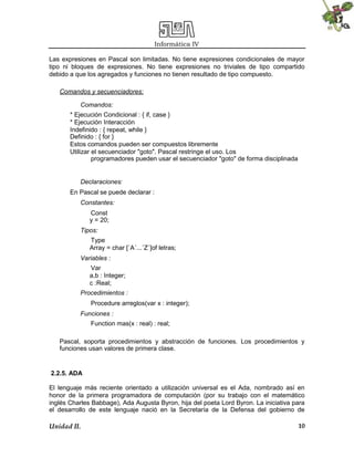 Informática IV
Unidad II. 10
Las expresiones en Pascal son limitadas. No tiene expresiones condicionales de mayor
tipo ni bloques de expresiones. No tiene expresiones no triviales de tipo compartido
debido a que los agregados y funciones no tienen resultado de tipo compuesto.
Comandos y secuenciadores:
Comandos:
* Ejecución Condicional : { if, case }
* Ejecución Interacción
Indefinido : { repeat, while }
Definido : { for }
Estos comandos pueden ser compuestos libremente
Utilizar el secuenciador "goto". Pascal restringe el uso. Los
programadores pueden usar el secuenciador "goto" de forma disciplinada
Declaraciones:
En Pascal se puede declarar :
Constantes:
Const
y = 20;
Tipos:
Type
Array = char [´A´...´Z´]of letras;
Variables :
Var
a,b : Integer;
c :Real;
Procedimientos :
Procedure arreglos(var x : integer);
Funciones :
Function mas(x : real) : real;
Pascal, soporta procedimientos y abstracción de funciones. Los procedimientos y
funciones usan valores de primera clase.
2.2.5. ADA
El lenguaje más reciente orientado a utilización universal es el Ada, nombrado así en
honor de la primera programadora de computación (por su trabajo con el matemático
inglés Charles Babbage), Ada Augusta Byron, hija del poeta Lord Byron. La iniciativa para
el desarrollo de este lenguaje nació en la Secretaría de la Defensa del gobierno de
 