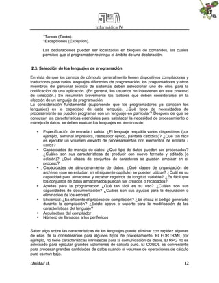 Informática IV
Unidad II. 12
*Tareas (Tasks).
*Excepciones (Exception).
Las declaraciones pueden ser localizadas en bloques de comandos, las cuales
permiten que el programador restringa el ámbito de una declaración.
2.3. Selección de los lenguajes de programación
En vista de que los centros de cómputo generalmente tienen dispositivos compiladores y
traductores para varios lenguajes diferentes de programación, los programadores y otros
miembros del personal técnico de sistemas deben seleccionar uno de ellos para la
codificación de una aplicación. (En general, los usuarios no intervienen en este proceso
de selección.) Se resumirán brevemente los factores que deben considerarse en la
elección de un lenguaje de programación.
La consideración fundamental (suponiendo que los programadores ya conocen los
lenguajes) es la capacidad de cada lenguaje. ¿Qué tipos de necesidades de
procesamiento se pueden programar con un lenguaje en particular? Después de que se
conozcan las características esenciales para satisfacer la necesidad de procesamiento o
manejo de datos, se deben evaluar los lenguajes en términos de:
 Especificación de entrada / salida: ¿El lenguaje respalda varios dispositivos (por
ejemplo, terminal impresora, rastreador óptico, pantalla catódica)? ¿Qué tan fácil
es ejecutar un volumen elevado de procesamientos con elementos de entrada /
salida?
 Capacidades de manejo de datos: ¿Qué tipo de datos pueden ser procesados?
¿Cuáles son sus características de producir con nuevo formato y editado (o
edición)? ¿Qué clases de conjuntos de caracteres se pueden emplear en el
proceso?
 
Capacidades de almacenamiento de datos: ¿Qué clases de organización de
archivos (que se estudian en el siguiente capítulo) se pueden utilizar? ¿Cuál es su
capacidad para almacenar y recabar registros de longitud variable? ¿Es fácil que
los conjuntos de datos almacenados puedan ser creados o recabados?
 Ayudas para la programación ¿Qué tan fácil es su uso? ¿Cuáles son sus
capacidades de documentación? ¿Cuáles son sus ayudas para la depuración o
eliminación de los errores?
 Eficiencia: ¿Es eficiente el proceso de compilación? ¿Es eficaz el código generado
durante la compilación? ¿Existe apoyo o soporte para la modificación de las
características del lenguaje?
 Arquitectura del compilador
 Número de llamadas a los periféricos
Saber algo sobre las características de los lenguajes puede eliminar con rapidez algunas
de ellas de la consideración para algunos tipos de procesamiento. El FORTRAN, por
ejemplo, no tiene características intrínsecas para la comunicación de datos. El RPG no es
adecuado para ejecutar grandes volúmenes de cálculo puro. El COBOL es conveniente
para procesar grandes cantidades de datos cuando el volumen de operaciones de cálculo
puro es muy bajo.
 