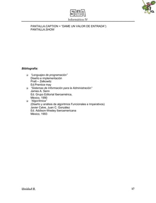 Informática IV
Unidad II. 17
PANTALLA.CAPTION = “DAME UN VALOR DE ENTRADA”)
PANTALLA.SHOW
Bibliografía:
 “Lenguajes de programación”
Diseño e implementación
Pratt – Zelkowitz
Ed.Prentice may
 “Sistemas de Información para la Administración”
James A. Senn
Ed. Grupo Editorial Iberoamérica,
México, 1990
 “Algorítmica”
(Diseño y análisis de algoritmos Funcionales e Imperativos)
Javier Calve, Juan C. González
Ed. Addison-Wesley Iberoamericana
México, 1993
 