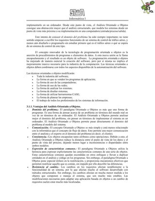 Informática I
implementarlo en un ordenador. Desde este punto de vista, el Análisis Orientado a Objetos
consigue una abstracción mayor que el análisis estructurado, que modela los sistemas desde un
punto de vista más próximo a su implementación en una computadora (entrada/proceso/salida).
Este intento de conocer el dominio del problema ha sido siempre importante; no tiene
sentido empezar a escribir los requisitos funcionales de un sistema de control de tráfico aéreo, y
menos aún diseñarlo o programarlo sin estudiar primero qué es el tráfico aéreo o qué se espera
de un sistema de control de este tipo.
El concepto renovador de la tecnología de programación orientada a objetos es la
anexión de procedimientos de programas a elementos de datos. A esta nueva unión se le llama
encapsulamiento y el resultado es un objeto de software. La programación orientada a objetos
ha mejorado de manera esencial la creación del software, pero por sí misma no implica el
mejoramiento masivo necesario para la industria de la computación. Las técnicas orientadas a
objetos deben combinarse con todos los aspectos disponibles de la automatización del software.
Las técnicas orientadas a objetos modificarán:
 Toda la industria del software;
 La forma en que se venden los programas de aplicación;
 La forma de uso de las computadoras;
 La forma de uso de las redes;
 La forma de analizar los sistemas;
 La forma de diseñar sistemas;
 La forma de utilizar herramientas CASE;
 La forma de planear las empresas;
 El trabajo de todos los profesionales de los sistemas de información.
3.1.1. Ventajas del Análisis Orientado a Objetos.
 Dominio del problema.- El paradigma Orientado a Objetos es más que una forma de
programar. Es una forma de pensar acerca de un problema en términos del mundo real en
vez de en términos de un ordenador. El Análisis Orientado a Objetos permite analizar
mejor el dominio del problema, sin pensar en términos de implementar el sistema en un
ordenador. El Análisis Orientado a Objetos permite pasar directamente el dominio del
problema al modelo del sistema.
 Comunicación.- El concepto Orientado a Objetos es más simple y está menos relacionado
con la informática que el concepto de flujo de datos. Esto permite una mejor comunicación
entre el analista y el experto en el dominio del problema (es decir, el cliente).
 Consistencia.- Los objetos encapsulan tanto atributos como operaciones. Debido a esto, el
Análisis Orientado a Objetos reduce la distancia entre el punto de vista de los datos y el
punto de vista del proceso, dejando menos lugar a inconsistencias o disparidades entre
ambos modelos.
 Expresión de características comunes.- El paradigma Orientado a Objetos utiliza la
herencia para expresar explícitamente las características comunes de una serie de objetos.
Estas características comunes quedan escondidas en otros enfoques y llevan a duplicar
entidades en el análisis y código en los programas. Sin embargo, el paradigma Orientado a
Objetos pone especial énfasis en la reutilización, y proporciona mecanismos efectivos que
permiten reutilizar aquello que es común, sin impedir por ello describir las diferencias.
 Resistencia al cambio.- Los cambios en los requisitos afectan notablemente a la
funcionalidad de un sistema, por lo que afectan mucho al software desarrollado con
métodos estructurados. Sin embargo, los cambios afectan en mucha menor medida a los
objetos que componen o maneja el sistema, que son mucho más estables. Las
modificaciones necesarias para adaptar una aplicación basada en objetos a un cambio de
requisitos suelen estar mucho más localizadas.
 