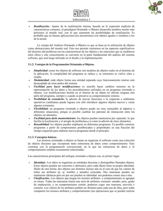 Informática I
 Reutilización.- Aparte de la reutilización interna, basada en la expresión explícita de
características comunes, el paradigma Orientado a Objetos desarrolla modelos mucho más
próximos al mundo real, con lo que aumentan las posibilidades de reutilización. Es
probable que en futuras aplicaciones nos encontremos con objetos iguales o similares a los
de la actual.
La ventaja del Análisis Orientado a Objetos es que se basa en la utilización de objetos
como abstracciones del mundo real. Esto nos permite centrarnos en los aspectos significativos
del dominio del problema (en las características de los objetos y las relaciones que se establecen
entre ellos) y este conocimiento se convierte en la parte fundamental del análisis del sistema
software, que será luego utilizado en el diseño y la implementación.
3.1.2. Ventajas de la Programación Orientada a Objetos.
 Simplicidad: como los objetos de software son modelos de objetos reales en el dominio de
la aplicación, la complejidad del programa se reduce y su estructura se vuelve clara y
simple.
 Modularidad: cada objeto forma una entidad separada cuyo funcionamiento interno está
desacoplado de otras partes del sistema.
 Facilidad para hacer modificaciones: es sencillo hacer cambios menores en la
representación de los datos o los procedimientos utilizados en un programa orientado a
objetos. Las modificaciones hechas en el interior de un objeto no afectan ninguna otra
parte del programa, siempre y cuando se preserve su comportamiento externo.
 Posibilidad de extenderlo: la adición de nuevas funciones o la respuesta a ambientes
operativos cambiantes puede lograse con sólo introducir algunos objetos nuevos y variar
algunos existentes.
 Flexibilidad: un programa orientado a objetos puede ser muy manejable al adpatrse a
diferentes situaciones, pòrque es posible cambiar los patrones de interacción entre los
objetos sin alterarlos.
 Facilidad para darle mantenimiento: los objetos pueden mantenerse por separado, lo que
facilita la localización y el arreglo de problemas,a sí como la adición de otros elementos.
 Reusabilidad: los objetos pueden emplearse en diferentes programas. Es posible construir
programas a partir de componenetes prefabricados y preprobados en una fracción del
tiempo requerido para elaborar nuevos programas desde el principio.
3.1.3. Conceptos básicos.
Las técnicas orientadas a objetos se basan en organizar el software como una colección
de objetos discretos que incorporan tanto estructuras de datos como comportamiento. Esto
contrasta con la programación convencional, en la que las estructuras de datos y el
comportamiento estaban escasamente relacionadas.
Las características principales del enfoque orientado a objetos son, en primer lugar:
 Identidad.- Los datos se organizan en entidades discretas y distinguibles llamadas objetos.
Estos objetos pueden ser concretos o abstractos, pero cada objeto tiene su propia identidad.
Dicho de otra forma: dos objetos son distintos incluso aún en el caso de que los valores de
todos sus atributos (p. ej. nombre y tamaño) coincidan. Dos manzanas pueden ser
totalmente idénticas pero no por eso pierden su identidad: nos podemos comer una u otra.
 Clasificación.- Los objetos que tengan los mismos atributos y comportamiento se agrupan
en clases. Todas las manzanas tienen una serie de atributos comunes: tamaño, peso, grado
de maduración, y un comportamiento común: podemos coger una manzana, moverla o
comerla. Los valores de los atributos podrán ser distintos para cada una de ellas, pero todas
comparten los mismos atributos y comportamiento (las operaciones que se pueden realizar
 