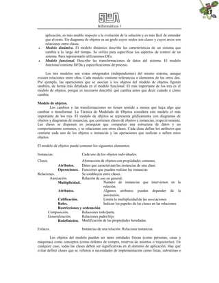 Informática I
aplicación, es más estable respecto a la evolución de la solución y es más fácil de entender
que el resto. Un diagrama de objetos es un grafo cuyos nodos son clases y cuyos arcos son
relaciones entre clases.
 Modelo dinámico. El modelo dinámico describe las características de un sistema que
cambia a lo largo del tiempo. Se utiliza para especificar los aspectos de control de un
sistema. Para representarlo utilizaremos DEs.
 Modelo funcional. Describe las transformaciones de datos del sistema. El modelo
funcional contiene DFDs y especificaciones de proceso.
Los tres modelos son vistas ortogonales (independientes) del mismo sistema, aunque
existen relaciones entre ellos. Cada modelo contiene referencias a elementos de los otros dos.
Por ejemplo, las operaciones que se asocian a los objetos del modelo de objetos figuran
también, de forma más detallada en el modelo funcional. El más importante de los tres es el
modelo de objetos, porque es necesario describir qué cambia antes que decir cuándo o cómo
cambia.
Modelo de objetos.
Los cambios y las transformaciones no tienen sentido a menos que haya algo que
cambiar o transformar. La Técnica de Modelado de Objetos considera este modelo el más
importante de los tres. El modelo de objetos se representa gráficamente con diagramas de
objetos y diagramas de instancias, que contienen clases de objetos e instancias, respectivamente.
Las clases se disponen en jerarquías que comparten una estructura de datos y un
comportamiento comunes, y se relacionan con otras clases. Cada clase define los atributos que
contiene cada uno de los objetos o instancias y las operaciones que realizan o sufren estos
objetos.
El modelo de objetos puede contener los siguientes elementos:
Instancias. Cada uno de los objetos individuales.
Clases. Abstracción de objetos con propiedades comunes.
Atributos. Datos que caracterizan las instancias de una clase.
Operaciones. Funciones que pueden realizar las instancias
Relaciones. Se establecen entre clases.
Asociación. Relación de uso en general.
Multiplicidad. Número de instancias que intervienen en la
relación.
Atributos. Algunos atributos pueden depender de la
asociación.
Calificación. Limita la multiplicidad de las asociaciones
Roles. Indican los papeles de las clases en las relaciones
Restricciones y ordenación
Composición. Relaciones todo/parte.
Generalización. Relaciones padre/hijo
Redefinición. Modificación de las propiedades heredadas.
Enlaces. Instancias de una relación. Relaciona instancias.
Los objetos del modelo pueden ser tanto entidades físicas (como personas, casas y
máquinas) como conceptos (como órdenes de compra, reservas de asientos o trayectorias). En
cualquier caso, todas las clases deben ser significativas en el dominio de aplicación. Hay que
evitar definir clases que se refieren a necesidades de implementación como listas, subrutinas o
 