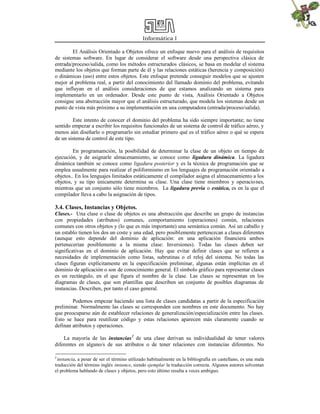 Informática I
El Análisis Orientado a Objetos ofrece un enfoque nuevo para el análisis de requisitos
de sistemas software. En lugar de considerar el software desde una perspectiva clásica de
entrada/proceso/salida, como los métodos estructurados clásicos, se basa en modelar el sistema
mediante los objetos que forman parte de él y las relaciones estáticas (herencia y composición)
o dinámicas (uso) entre estos objetos. Este enfoque pretende conseguir modelos que se ajusten
mejor al problema real, a partir del conocimiento del llamado dominio del problema, evitando
que influyan en el análisis consideraciones de que estamos analizando un sistema para
implementarlo en un ordenador. Desde este punto de vista, Análisis Orientado a Objetos
consigue una abstracción mayor que el análisis estructurado, que modela los sistemas desde un
punto de vista más próximo a su implementación en una computadora (entrada/proceso/salida).
Este intento de conocer el dominio del problema ha sido siempre importante; no tiene
sentido empezar a escribir los requisitos funcionales de un sistema de control de tráfico aéreo, y
menos aún diseñarlo o programarlo sin estudiar primero qué es el tráfico aéreo o qué se espera
de un sistema de control de este tipo.
En programamción, la posibilidad de determinar la clase de un objeto en tiempo de
ejecución, y de asignarle almacenamiento, se conoce como ligadura dinámica. La ligadura
dinámica también se conoce como ligadura posterior y es la técnica de programación que se
emplea usualmente para realizar el poliformismo en los lenguajes de programación orientado a
objetos.. En los lenguajes limitados estáticamente el compilador asigna el almacenamiento a los
objetos, y su tipo únicamente determina su clase. Una clase tiene miembros y operaciones,
mientras que un conjunto sólo tiene miembros. La ligadura previa o estática, es en la que el
compilador lleva a cabo la asignación de tipos.
3.4. Clases, Instancias y Objetos.
Clases.- Una clase o clase de objetos es una abstracción que describe un grupo de instancias
con propiedades (atributos) comunes, comportamiento (operaciones) común, relaciones
comunes con otros objetos y (lo que es más importante) una semántica común. Así un caballo y
un establo tienen los dos un coste y una edad, pero posiblemente pertenezcan a clases diferentes
(aunque esto depende del dominio de aplicación: en una aplicación financiera ambos
pertenecerían posiblemente a la misma clase: Inversiones). Todas las clases deben ser
significativas en el dominio de aplicación. Hay que evitar definir clases que se refieren a
necesidades de implementación como listas, subrutinas o el reloj del sistema. No todas las
clases figuran explícitamente en la especificación preliminar, algunas están implícitas en el
dominio de aplicación o son de conocimiento general. El símbolo gráfico para representar clases
es un rectángulo, en el que figura el nombre de la clase. Las clases se representan en los
diagramas de clases, que son plantillas que describen un conjunto de posibles diagramas de
instancias. Describen, por tanto el caso general.
Podemos empezar haciendo una lista de clases candidatas a partir de la especificación
preliminar. Normalmente las clases se corresponden con nombres en este documento. No hay
que preocuparse aún de establecer relaciones de generalización/especialización entre las clases.
Esto se hace para reutilizar código y estas relaciones aparecen más claramente cuando se
definan atributos y operaciones.
La mayoría de las instancias2
de una clase derivan su individualidad de tener valores
diferentes en alguno/s de sus atributos o de tener relaciones con instancias diferentes. No
2
instancia, a pesar de ser el término utilizado habitualmente en la bibliografía en castellano, es una mala
traducción del término inglés instance, siendo ejemplar la traducción correcta. Algunos autores solventan
el problema hablando de clases y objetos, pero esto último resulta a veces ambiguo.
 