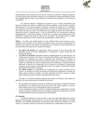 Informática I
obstante pueden existir instancias con los mismos valores de los atributos e idénticas relaciones.
El símbolo gráfico para representar instancias es un rectángulo de esquinas redondeadas. Dentro
del rectángulo figura la clase a la que pertenece la instancia (entre paréntesis) y los valores de
sus atributos.
Las instancias figuran en diagramas de instancias, que se utilizan normalmente para
describir ejemplos que aclaren un diagrama de objetos complejos o para describir escenarios
determinados (p. ej. situaciones típicas o anómalas, escenarios de prueba, etc.). La diferencia
entre instancia y clase está en el grado de abstracción. Un objeto es una abstracción de un objeto
del mundo real, pero una clase es una abstracción de un grupo de objetos del mundo real. La
abstracción permite la generalización y evita la redefinición de las características (atributos,
comportamiento o relaciones) comunes, de forma que se produce una reutilización de estas
definiciones comunes por parte de cada uno de los objetos. Por ejemplo todas las elipses
(instancias) comparten las mismos operaciones para dibujarlas o calcular su área.
Objetos.- Los objetos del modelo pueden ser tanto entidades físicas (como personas, casas y
máquinas) como conceptos (como órdenes de compra, reservas de asientos o trayectorias). En
cualquier caso, todas las clases deben ser significativas en el dominio de aplicación.Durante el
proceso de desarrollo aparecen tres categorías de objetos:
 Los objetos del dominio son significativos desde el punto de vista del dominio del
problema. Existen de forma independiente a la aplicación y tienen sentido para los
expertos del dominio.
 Los objetos de aplicación representan aspectos computacionales de la aplicación que son
visibles para los usuarios. No existen en el espacio del problema, solo tienen sentido en el
contexto de la aplicación que vamos a desarrollar para solucionarlo. Sin embargo, no
dependen exclusivamente de decisiones de diseño, puesto que son visibles al usuario y no
pueden ser cambiados sin alterar la especificación de la aplicación. No pueden obtenerse
analizando el dominio de la aplicación, pero sí pueden ser reutilizados de aplicaciones
anteriores, incluso aunque sean de diferente dominio. Los objetos de aplicación incluyen
controladores, dispositivos e interfaces.
 Los objetos internos son componentes de la aplicación que resultan invisibles para el
usuario. Su existencia se deriva de decisiones de diseño para implementar el sistema. No
deben aparecer durante el análisis. Una parte importante del diseño consiste en añadir
objetos internos para hacer factible la implementación del sistema.
Por tanto, en el modelo de objetos figurarán tanto objetos del dominio como objetos de
aplicación. Su construcción puede ser realizada en dos fases:
 En una primera fase podemos construir un modelo que represente los objetos del dominio
del problema y las relaciones que existen entre ellos. Este modelo equivale a lo que se
llama modelo esencial en la terminología del análisis estructurado.
 En una segunda fase podemos construir un modelo de aplicación, completando el modelo
anterior con objetos de aplicación. Para esto jugarán un papel muy importante los casos de
uso desarrollados durante la conceptualización del problema.
3.5. Interfaz.
Los métodos abstractos son útiles cuando se quiere que cada implementación de la clase
parezca y funcione igual, pero necesita que se cree una nueva clase para utilizar los métodos
abstractos. Los interfaces proporcionan un mecanismo para abstraer los métodos a un nivel
superior. Un interface contiene una colección de métodos que se implementan en otro lugar.
 