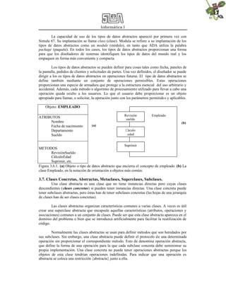 Informática I
La capacidad de uso de los tipos de datos abstractos apareció por primera vez con
Simula 67. Su implantación se llama class (clase). Modula se refiere a su implantación de los
tipos de datos abstractos como un module (módulo), en tanto que ADA utiliza la palabra
package (paquete). En todos los casos, los tipos de datos abstractos proporcionan una forma
para que los diseñadores de sistemas identifiquen los tipos de datos del mundo real y los
empaquen en forma más conveniente y compacta.
Los tipos de datos abstractos se pueden definir para cosas tales como fecha, paneles de
la pantalla, pedidos de clientes y solicitudes de partes. Una vez definidos, el diseñador se puede
dirigir a los os tipos de datos abstractos en operaciones futuras. El tipo de datos abstractos se
define también mediante un conjunto de operaciones permisibles. Estas operaciones
proporcionan una especie de armadura que protege a la estructura esencial del uso arbitrario y
accidental. Además, cada método o algoritmo de procesamiento utilizado para llevar a cabo una
operación queda oculto a los usuarios. Lo que el usuario debe proporcionar es un objeto
apropiado para llamar, o solicitar, la operación junto con los parámetros permitidos y aplicables.
Objeto: EMPLEADO
ATRIBUTOS
Nombre
Fecha de nacimiento
Departamento
Sueldo
. . .
METODOS
RevisiónSueldo
CálculoEdad
Suprimir, etc.
Figura 3.6.1. (a) Objeto o tipo de datos abstracto que encierra el concepto de empleado. (b) La
clase Empleado, en la notación de orientación a objetos más común.
3.7. Clases Concretas, Abstractas, Metaclases, Superclases, Subclases.
Una clase abstracta es una clase que no tiene instancias directas pero cuyas clases
descendientes (clases concretas) sí pueden tener instancias directas. Una clase concreta puede
tener subclases abstractas, pero éstas han de tener subclases concretas (las hojas de una jerarquía
de clases han de ser clases concretas).
Las clases abstractas organizan características comunes a varias clases. A veces es útil
crear una superclase abstracta que encapsule aquellas características (atributos, operaciones y
asociaciones) comunes a un conjunto de clases. Puede ser que esta clase abstracta aparezca en el
dominio del problema o bien que se introduzca artificialmente para facilitar la reutilización de
código.
Normalmente las clases abstractas se usan para definir métodos que son heredados por
sus subclases. Sin embargo, una clase abstracta puede definir el protocolo de una determinada
operación sin proporcionar el correspondiente método. Esto de denomina operación abstracta,
que define la forma de una operación para la que cada subclase concreta debe suministrar su
propia implementación. Una clase concreta no puede tener operaciones abstractas porque los
objetos de esta clase tendrían operaciones indefinidas. Para indicar que una operación es
abstracta se coloca una restricción {abstracta} junto a ella.
Revisión
sueldo
Cáculo
edad
Suprimir
Empleado
(a)
(b)
 