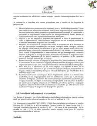 Informática IV
Unidad I. 7
nunca se aventuran a usar más de unos cuantos lenguajes y muchos limitan su programación a uno o
dos.
A continuación se describen seis razones primordiales para el estudio de los lenguajes de
programación:
1. Mejorar la habilidad para desarrollar algoritmos eficaces. Muchos lenguajes tienen ciertas
características que , usadas adecuadamente , benefician al programador pero cuando se usan
en forma inadecuada pueden desperdiciar grandes cantidades de tiempo de computadora o
de conducir al programador a errores lógicos que hacen perder mucho tiempo , además, el
costo de la reclusión varía según la implementación del lenguaje.
2. Mejorar el uso del lenguaje de programación disponible. A través de entendimiento de
cómo se implementan las características del lenguaje que uno usa, se mejora grandemente
la habilidad para escribir programas más eficientes.
3. Enriquece su vocabulario de construcciones útiles de programación. Con frecuencia se
nota que los lenguajes sirven tanto para una ayuda como para pensar como para construir,
los lenguajes sirven también para estructurar lo que uno piensa, hasta el punto que es difícil
pensar en alguna forma que no permita la expresión directa con palabras. El entendimiento
de las técnicas de implementación es particularmente, por que para emplear un constructor
mientras se programa en un lenguaje que no proporciona directamente el programador debe
dar su propia implementación del nuevo constructor en términos de los elementos
primitivos ofrecidos realmente por el lenguaje.
4. Permite una mejor selección de lenguaje de programación. Cuando la situación lo amerita,
el conocimiento de una variedad de lenguajes permite la selección de lenguaje correcto para
un proyecto particular por tanto, reduce enormemente el esfuerzo de codificación requerido.
5. Hace más fácil el aprendizaje de un nuevo lenguaje. Un lingüista, a través de un
conocimiento de las estructuras en que se basan los lenguajes naturaleza, puede aprender un
lenguaje extranjero más rápido y fácil que el esforzado principiante que entiende poco de su
estructura lengua natal
6. Facilita el diseño de un nuevo lenguaje. Pocos programadores piensan en sí mismos como
diseñadores; es más ningún programa tiene una interfaces del usuario que es, en realidad,
una forma de lenguaje. La interfase del usuario consiste en unos formatos y comandos que
son proporcionados por el para comunicarse con el programa. El diseñador de la interfase
del usuario de un programa tal como un editor de textos, un sistema, operativo o un paquete
de gráficas debe estar familiarizado con mucho de los resultados que están presentes en el
diseño de un lenguaje de programación de propósitos generales.
1.4. Evolución de los lenguajes de programación.
Los diseños de lenguaje y los métodos de implementación han evolucionado de manera continua
desde que aparecieron los primeros lenguajes de alto nivel en la década de 1950.
Los lenguajes principales FORTRAN; LISP y COBOL fueron diseñados originalmente en los años
cincuenta, PL/I, SNOBOLA Y APL se empezaron a usar en los años 60, Pascal, Prolog, Ada, C y
Smalltalk son diseños que datan de los años 70, y C++, ML datan de los años ochenta. En las
décadas de 1960 y 1970, se solían desarrollar nuevos lenguajes como parte de proyectos
importantes de desarrollo de software.
 
