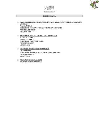 Informática I
BIBLIOGRAFÍA
 JAVA, CON PROGRAMACION ORIENTADA A OBJETOS Y APLICACIONES EN
LA WWW
WANG, PAUL S.
EDITORIAL INTERNATIONAL THOMSON EDITORES
PRIMERA EDICION
MEXICO, 1999
 ANÁLISIS Y DISEÑO ORIENTADO A OBJETOS
MARTIN, JAMES
ODELL, JAMES J.
EDITORIAL PRENTICE HALL
PRIMERA EDICION
MEXICO, 1994
 METODOS ORIENTADO A OBJETOS
GRAHAM, IAN
EDITORIAL ADDISON-WESLEY/DIAZ DE SANTOS
PRIMERA EDICION
MEXICO, 1996
 WWW. MONOGRAFIAS.COM
APUNTES DE INFORMATICA
 
