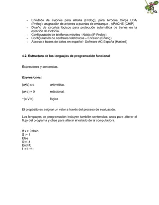 - Enrutado de aviones para Alitalia (Prolog), para Airbone Corps USA
(Prolog), asignación de aviones a puertas de embarque - APACHE (CHIP)
- Diseño de circuitos lógicos para protección automática de trenes en la
estación de Bolonia.
- Configuración de teléfonos móviles - Nokia (IF-Prolog)
- Configuración de centrales telefónicas – Ericsson (Erlang)
- Acceso a bases de datos en español - Software AG España (Haskell)
4.2. Estructura de los lenguajes de programación funcional
Expresiones y sentencias.
Expresiones:
(a+b) x c aritmética.
(a+b) = 0 relacional.
~(a V b) lógica
El propósito es asignar un valor a través del proceso de evaluación.
Los lenguajes de programación incluyen también sentencias: unas para alterar el
flujo del programa y otras para alterar el estado de la computadora.
If x > 0 then
S := 1
Else
S:= -1
End if;
I := I +1;
 
