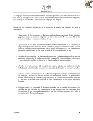 Informática IV
Unidad I. 8
Los lenguajes más antiguos han experimentado revisiones periódicas para reflejar la influencia de
otras áreas de la computación; los más nuevos reflejan una composición de experiencias adquiridas
en el diseño y de usos de estos y cientos de otros lenguajes más antiguos.
Algunas de las principales influencias en la evolución de diseños de lenguajes se listan a
continuación:
1. Capacidades de las computadoras. Las computadoras han evolucionado de las máquinas
pequeñas lentas y costosas máquinas de tubos de vacío de los años 50 a las
supercomputadoras y microcomputadoras de hoy .
2. Aplicaciones. El uso de la computadora se ha difundido rápidamente, de la concentración
original de aplicaciones militares críticas, científicas, negocios industriales de los años 50
donde el costo podría estar justificado en los juegos en computadora, en computadoras
personales y aplicaciones en casi todas las áreas de la actividad humana de hoy.
3. Métodos de programación. Los diseños de lenguajes han evolucionado para reflejar, nuestra
cambiante comprensión de los buenos métodos para escribir programas largos y complejos
y para reflejar los cambios en el entorno en el cuál se efectúa la programación.
4. Métodos de implementación. El desarrollo de mejores métodos de implementación ha
influido en la selección de las características que se habrán de incluir en los nuevos diseños.
5. Estudios teóricos. La investigación de las bases conceptuales del diseño e implementación
de lenguajes , a través del uso de métodos de matemáticos formales, ha profundizado
nuestro entendimiento de las fortalezas y debilidades de las características de los lenguajes
y , por tanto, ha influido en la inclusión de estas características en los nuevos diseños de
lenguaje.
6. Estandarización. La necesidad de lenguajes estándar que se puedan implementar con
facilidad en una variedad de computadoras y que permita que los programas sean
transportados de una computadora a otra ejerce una fuerte influencia conservadora sobre la
evolución de los diseños de lenguajes.
 
