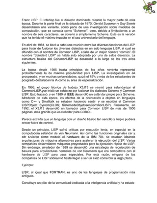 Franz LISP. El Interlisp fue el dialecto dominante durante la mayor parte de esta
época. Durante la parte final de la década de 1970, Gerald Sussman y Guy Steele
desarrollaron una variante, como parte de una investigación sobre modelos de
computación, que se conocía como “Schemer”, pero, debido a limitaciones a un
nombre de seis caracteres, se abrevió a simplemente Scheme. Ésta es la versión
que ha tenido el máximo impacto en el uso universitario del lenguaje.
En abril de 1981, se llevó a cabo una reunión entre las diversas facciones del LISP
para tratar de fusionar los diversos dialectos en un solo lenguaje LISP, el cual se
difundió con el nombre de Common LISP, a falta de un mejor nombre “común”. El
nombre “Standard LISP” ya había sido adoptado por uno de estos dialectos. La
estructura básica del CorumonLISP se desarrolló a lo largo de los tres años
siguientes.
La época desde 1985 hasta principios de los años noventa representó
probablemente la de máxima popularidad para LISP. La investigación en JA
prosperaba, y en muchas universidades, quizá el 75% o más de los estudiantes de
posgrado declaraban la lA como su área de especialización.
En 1986, el grupo técnico de trabajo X3J13 se reunió para estandarizar el
CommonLISP,yse inició un esfuerzo por fusionar los dialectos Scheme y Common
LISP. Esto fracasó, y en 1989 el IEEE desarrolló un estándar propio para Scheme.
Alrededor de esta época, los efectos de la orientación a objetos en lenguajes
como C++ y Smalltalk se estaban haciendo sentir, y se escribió el Common
LISPObject System(CLOS; SistemadeObjetosenCommonLlSP). Finalmente, en
1992, el X3J13 desarrolló un borrador para Common LISP de más de 1000
páginas, más grande que el estándar para COBOL.
Parece extraño que un lenguaje con un diseño básico tan sencillo y limpio pudiera
crecer fuera de control.
Desde un principio, LISP sufrió críticas por ejecución lenta, en especial en la
computadora estándar de von Neumann. Así como las funciones originales car y
cdr tuvieron como modelo el hardware de la IBM 704, se estaban ideando
arquitecturas de máquina altemativas para acelerar la ejecución del LISP. Varias
compañías desarrollaron máquinas proyectadas para la ejecución rápida de LISP.
Sin embargo, alrededor de 1989 se desarrolló una estrategia de recolección de
basura para arquitecturas normales de von Neumann que era competitiva con el
hardware de LISP para usos especiales. Por esta razón, ninguna de las
compañías de LISP sobrevivió hasta llegar a ser un éxito comercial a largo plazo.
Ejemplo:
LISP, al igual que FORTRAN, es uno de los lenguajes de programación más
antiguos.
Constituye un pilar de la comunidad dedicada a la inteligencia artificial y ha estado
 