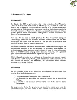 5. Programación Lógica
Introducción
En Octubre de 1981, el gobierno japonés y más concretamente el Ministerio
Japonés de Comercio Internacional e Industria (MITI), anuncia la puesta en
marcha de un proyecto revolucionario equiparable a la carrera del espacio
norteamericana. Están dispuestos a ofrecer al mundo la siguiente generación, la
Quinta Generación de Ordenadores. Unas máquinas de Inteligencia Artificial que
pueden pensar, sacar conclusiones, emitir juicios e incluso comprender las
palabras escritas y habladas.
Con este fin se crea el ICOT (Institute for New Generation Computer
Technology) constituido por cuarenta brillantes investigadores de las más
importantes empresas, y se les dota con todos los medios necesarios para
construir la nueva clase de supercomputadoras.
La Quinta Generación prevé máquinas diseñadas para el tratamiento lógico, de
capacidades análogas a las capacidades de anteriores generaciones de
ordenadores para tratar operaciones aritméticas. Se trata de ordenadores que
tienen el PROLOG como lenguaje nativo (lenguaje máquina), con capacidad
para procesar millones de inferencias lógicas por segundo (LIPS).
PROLOG puede encontrarse en múltiples versiones diferentes. La más popular
es la definida por Clocksin y Mellish, y es la más común. Afortunadamente, al ser
tan sencilla la sintaxis del PROLOG, las variaciones entre distintas
implementaciones son mínimas
Definición
La programación lógica es un paradigma de programación declarativa, que
emerge de la fusión de tres campos:
1) La lógica de primer orden de la Lógica Matemática.
2) La demostración automática de teoremas dentro de la Inteligencia
Artificial.
3) El estudio de los lenguajes formales como parte de las ciencias de la
computación.
La programación lógica los programas se consideran como una serie de
aserciones lógicas. De esta forma, el conocimiento se representa mediante
 