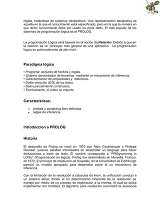 reglas, tratándose de sistemas declarativos. Una representación declarativa es
aquella en la que el conocimiento está especificado, pero en la que la manera en
que dicho conocimiento debe ser usado no viene dado. El más popular de los
sistemas de programación lógica es el PROLOG.
La programación Lógica está basada en la noción de Relación. Debido a que en
la relación es un concepto mas general de una aplicación. La programación
lógica es potencialmente de alto nivel.
Paradigma lógico
• Programa: conjunto de hechos y reglas.
• Sistema: demostrador de teoremas mediante un mecanismo de inferencia.
• Caracterización de propiedades y relaciones.
• Doble dirección (E/S) de los datos.
• Datos parcialmente construidos.
• Teóricamente, el orden no importa.
Características:
 sintáxis y semántica bien definidas
 reglas de inferencia
Introduccion a PROLOG
Historia
El desarrollo de Prolog se inició en 1970 con Alain Coulmerauer y Philippe
Roussel, quienes estaban interesados en desarrollar un lenguaje para hacer
deducciones a partir de texto. El nombre corresponde a “PROgramming in
LOGic” (Programación en lógica). Prolog fue desarrollado en Marsella, Francia,
en 1972. El principio de resolución de Kowalski, de la Universidad de Edimburgo
pareció un modelo apropiado para desarrollar sobre él un mecanismo de
inferencia.
Con la limitación de la resolución a cláusulas de Horn, la unificación condujo a
un sistema eficaz donde el no determinismo inherente de la resolución se
manejó por medio de un proceso de exploración a la inversa, el cual se podía
implementar con facilidad. El algoritmo para resolución suministró la secuencia
 