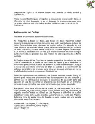 programación lógica y, al mismo tiempo, nos permite un cierto control y
operatividad.
Prolog representa el lenguaje principal en la categoría de programación lógica. A
diferencia de otros lenguajes no es un lenguaje de programación para usos
generales, sino que está orientado a resolver problemas usando el cálculo de
predicados.
Aplicaciones del Prolog
Provienen en general de dos dominios distintos:
1) Preguntas a bases de datos. Las bases de datos modernas indican
típicamente relaciones entre los elementos que están guardados en la base de
datos. Pero no todas estas relaciones se pueden indicar. Por ejemplo, en una
base de datos de una línea aérea, puede haber entradas que indican números
de vuelo, ubicación y hora de salida, y ubicación y hora de llegada. Sin embargo,
si un individuo necesita hacer un viaje que requiera cambiar de avión en algún
punto intermedio, es probable que esa relación no esté especificada en forma
explícita.
2) Pruebas matemáticas. También se pueden especificar las relaciones entre
objetos matemáticos a través de una serie de reglas y sería deseable un
mecanismo para generar pruebas de teoremas a partir de este modelo. Aunque
la búsqueda ascendente inherente en LISP da cabida a la construcción de
sistemas generadores de pruebas, sería eficaz un lenguaje orientado en mayor
grado hacia la prueba de propiedades de relaciones.
Estas dos aplicaciones son similares y se pueden resolver usando Prolog. El
objetivo para Prolog era proporcionar las especificaciones de una solución y
permitir que la computadora dedujera la secuencia de ejecución para esa
solución, en vez de especificar un algoritmo para la solución de un problema,
como es el caso normal de casi todos los lenguajes que hemos estudiado.
Por ejemplo, si se tiene información de vuelos de una línea aérea de la forma:
vuelo (número_de_vuelo ciudad_origen, ciudad_destino hora_de_salida hora_de
llegada) entonces todos los vuelos de Los Ángeles a Baltimore se pueden
especificar ya sea como vuelos directos: vuelo(número_de_vuelo, Los Ángeles,
Baltimore hora_de_salida hora de llegada) o como vuelos con una parada
intermedia, especificados como:
vuelo(vuelol, Los Ángeles, X, salel, Ilegal),
vuelo(vuelo2, X,Baltimore, sale2, llega2),
sale2>= llegal+30
 