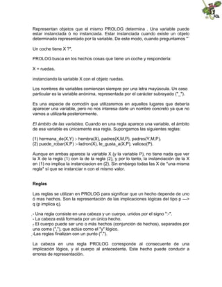 Representan objetos que el mismo PROLOG determina . Una variable puede
estar instanciada ó no instanciada. Estar instanciada cuando existe un objeto
determinado representado por la variable. De este modo, cuando preguntamos "¨
Un coche tiene X ?",
PROLOG busca en los hechos cosas que tiene un coche y respondería:
X = ruedas.
instanciando la variable X con el objeto ruedas.
Los nombres de variables comienzan siempre por una letra mayúscula. Un caso
particular es la variable anónima, representada por el carácter subrayado ("_").
Es una especie de comodín que utilizaremos en aquellos lugares que debería
aparecer una variable, pero no nos interesa darle un nombre concreto ya que no
vamos a utilizarla posteriormente.
El ámbito de las variables. Cuando en una regla aparece una variable, el ámbito
de esa variable es únicamente esa regla. Supongamos las siguientes reglas:
(1) hermana_de(X,Y) :- hembra(X), padres(X,M,P), padres(Y,M,P).
(2) puede_robar(X,P) :- ladron(X), le_gusta_a(X,P), valioso(P).
Aunque en ambas aparece la variable X (y la variable P), no tiene nada que ver
la X de la regla (1) con la de la regla (2), y por lo tanto, la instanciación de la X
en (1) no implica la instanciacion en (2). Sin embargo todas las X de *una misma
regla* sí que se instanciar n con el mismo valor.
Reglas
Las reglas se utilizan en PROLOG para significar que un hecho depende de uno
ó mas hechos. Son la representación de las implicaciones lógicas del tipo p --->
q (p implica q).
-
Una regla consiste en una cabeza y un cuerpo, unidos por el signo ":-".
- La cabeza está formada por un único hecho.
- 
El cuerpo puede ser uno o más hechos (conjunción de hechos), separados por
una coma (","), que actúa como el "y" lógico.
-
Las reglas finalizan con un punto (".").
La cabeza en una regla PROLOG corresponde al consecuente de una
implicación lógica, y el cuerpo al antecedente. Este hecho puede conducir a
errores de representación.
 