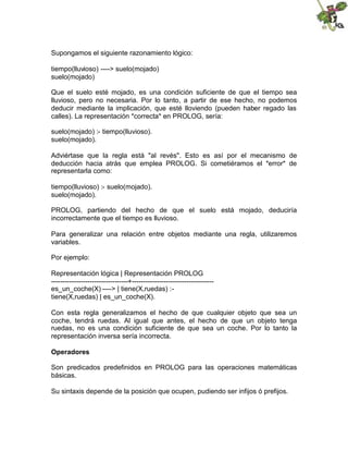 Supongamos el siguiente razonamiento lógico:
tiempo(lluvioso) ----> suelo(mojado)
suelo(mojado)
Que el suelo esté mojado, es una condición suficiente de que el tiempo sea
lluvioso, pero no necesaria. Por lo tanto, a partir de ese hecho, no podemos
deducir mediante la implicación, que esté lloviendo (pueden haber regado las
calles). La representación *correcta* en PROLOG, sería:
suelo(mojado) :- tiempo(lluvioso).
suelo(mojado).
Adviértase que la regla está "al revés". Esto es así por el mecanismo de
deducción hacia atrás que emplea PROLOG. Si cometiéramos el *error* de
representarla como:
tiempo(lluvioso) :- suelo(mojado).
suelo(mojado).
PROLOG, partiendo del hecho de que el suelo está mojado, deduciría
incorrectamente que el tiempo es lluvioso.
Para generalizar una relación entre objetos mediante una regla, utilizaremos
variables.
Por ejemplo:
Representación lógica | Representación PROLOG
----------------------------------+------------------------------------
es_un_coche(X) ----> | tiene(X,ruedas) :-
tiene(X,ruedas) | es_un_coche(X).
Con esta regla generalizamos el hecho de que cualquier objeto que sea un
coche, tendrá ruedas. Al igual que antes, el hecho de que un objeto tenga
ruedas, no es una condición suficiente de que sea un coche. Por lo tanto la
representación inversa sería incorrecta.
Operadores
Son predicados predefinidos en PROLOG para las operaciones matemáticas
básicas.
Su sintaxis depende de la posición que ocupen, pudiendo ser infijos ó prefijos.
 