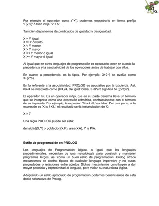 Por ejemplo el operador suma ("+"), podemos encontrarlo en forma prefija
'+(2,5)' ó bien infija, '2 + 5'.
También disponemos de predicados de igualdad y desigualdad.
X = Y igual
X = Y distinto
X < Y menor
X > Y mayor
X =< Y menor ó igual
X >= Y mayor ó igual
Al igual que en otros lenguajes de programación es necesario tener en cuenta la
precedencia y la asociatividad de los operadores antes de trabajar con ellos.
En cuanto a precedencia, es la típica. Por ejemplo, 3+2*6 se evalúa como
3+(2*6).
En lo referente a la asociatividad, PROLOG es asociativo por la izquierda. Así,
8/4/4 se interpreta como (8/4)/4. De igual forma, 5+8/2/2 significa 5+((8/2)/2).
El operador 'is'. Es un operador infijo, que en su parte derecha lleva un término
que se interpreta como una expresión aritmética, contrastándose con el término
de su izquierda. Por ejemplo, la expresión '6 is 4+3.' es falsa. Por otra parte, si la
expresión es 'X is 4+3.', el resultado ser la instanciación de X:
X = 7
Una regla PROLOG puede ser esta:
densidad(X,Y) :- poblacion(X,P), area(X,A), Y is P/A.
Estilo de programación en PROLOG
Los lenguajes de Programación Lógica, al igual que los lenguajes
procedimentales, necesitan de una metodología para construir y mantener
programas largos, así como un buen estilo de programación. Prolog ofrece
mecanismos de control típicos de cualquier lenguaje imperativo y no puras
propiedades o relaciones entre objetos. Dichos mecanismos contribuyen a dar
mayor potencia y expresividad al lenguaje, pero violan su naturaleza lógica.
Adoptando un estilo apropiado de programación podemos beneficiarnos de esta
doble naturaleza de Prolog.
 