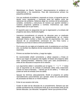 - Metodología de Diseño “top-down”: descomponemos el problema en
subproblemas y los resolvemos. Para ello solucionamos primero los
pequeños problemas.
- Una vez analizado el problema y separado en trozos, el siguiente paso es
decidir como representar y manipular tanto los objetos como las
relaciones del problema. Debemos elegir los nombres de los predicados,
variables, constantes y estructuras de manera que aporten claridad a
nuestros programas (palabras o nombres mnemónicos que estén
relacionados con lo que hacen).
- El siguiente paso es asegurarse de que la organización y la sintaxis del
programa sea clara y fácilmente legible.
- Llamamos procedimiento al conjunto de cláusulas para un predicado
dado. Agruparemos por bloques los procedimientos de un mismo
predicado (mismo nombre y mismo número de argumentos). Así, cada
cláusula de un procedimiento comenzará en una línea nueva, y
dejaremos una línea en blanco entre procedimientos.
- Si el cuerpo de una regla es lo bastante corto, lo pondremos en una línea;
sino, se escriben los objetivos de las conjunciones indentados y en líneas
separadas.
- Primero se escriben los hechos, y luego las reglas.
- Es recomendable añadir comentarios y utilizar espacios y líneas en
blanco que hagan el programa más legible. El listado del programa debe
estar “autodocumentado”. Debemos incluir para cada procedimiento y
antes de las cláusulas el esquema de la relación.
- Los argumentos deben ir precedidos por el signos `+', `-' o `?'. `+' indica
que el argumento es de entrada al predicado (debe estar instanciado
cuando se hace la llamada), `-' denota que es de salida y `?' indica que
puede ser tanto de entrada como de salida.
- Agrupar los términos adecuadamente. Dividir el programa en partes
razonablemente autocontenidas (por ejemplo, todos los procedimientos
de procesado de listas en un mismo fichero).
- Evitar el uso excesivo del corte.
- Cuidar el orden de las cláusulas de un procedimiento. Siempre que sea
posible escribiremos las condiciones limite de la recursividad antes de las
demás cláusulas. Las cláusulas “recogetodo” tienen que ponerse al final.
 