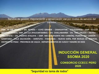 “Seguridad es tarea de todos”
INDUCCIÓN GENERAL
SSOMA 2020
CONSORCIO CCECC PERÚ
2020
1
Servicio de gestión, mejoramiento y conservación vial por niveles de servicio del
corredor:
EMP. PE-28B (PISAC) – DV. RUINAS – CUYO GRANDE - CHAHUAYTIRI - COLQUEPATA - EMP. CU-113
(PAUCARTAMBO); EMP. CU-112 (PAUCARTAMBO) – DV. CHALLABAMBA - DV. TRES CRUCES – PATRIA –
PILLCOPATA – DV. PUERTO ATALAYA – EMP. MD-103 (PUENTE RIO CARBÓN); PUENTE RIO CARBÓN –
GAMITANA - VILLA SALVACIÓN – SHINTUYA - ITAHUANIA – NUEVO EDÉN, POR NIVELES DE SERVICIO,
DISTRITO DE PISAC - PROVINCIA DE CALCA - DEPARTAMENTOS DE CUSCO Y MADRE DE DIOS
 