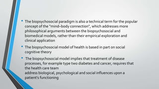 • The biopsychosocial paradigm is also a technical term for the popular
concept of the "mind–body connection", which addresses more
philosophical arguments between the biopsychosocial and
biomedical models, rather than their empirical exploration and
clinical application
• The biopsychosocial model of health is based in part on social
cognitive theory
• The biopsychosocial model implies that treatment of disease
processes, for example type two diabetes and cancer, requires that
the health care team
address biological, psychological and social influences upon a
patient's functioning
 