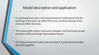 Model description and application
• In a philosophical sense, the biopsychosocial model states that the
workings of the body can affect the mind, and the workings of the
mind can affect the body
• This means both a direct interaction between mind and body as well
as indirect effects through intermediate factors
• The biopsychosocial model presumes that it is important to handle
the three together
 