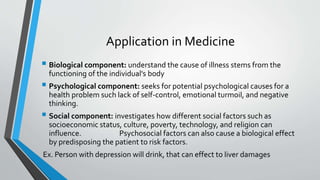 Application in Medicine
 Biological component: understand the cause of illness stems from the
functioning of the individual's body
 Psychological component: seeks for potential psychological causes for a
health problem such lack of self-control, emotional turmoil, and negative
thinking.
 Social component: investigates how different social factors such as
socioeconomic status, culture, poverty, technology, and religion can
influence. Psychosocial factors can also cause a biological effect
by predisposing the patient to risk factors.
Ex. Person with depression will drink, that can effect to liver damages
 
