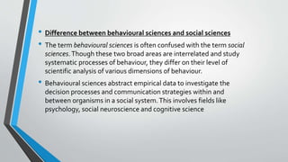 • Difference between behavioural sciences and social sciences
• The term behavioural sciences is often confused with the term social
sciences.Though these two broad areas are interrelated and study
systematic processes of behaviour, they differ on their level of
scientific analysis of various dimensions of behaviour.
• Behavioural sciences abstract empirical data to investigate the
decision processes and communication strategies within and
between organisms in a social system.This involves fields like
psychology, social neuroscience and cognitive science
 
