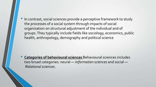• In contrast, social sciences provide a perceptive framework to study
the processes of a social system through impacts of social
organization on structural adjustment of the individual and of
groups.They typically include fields like sociology, economics, public
health, anthropology, demography and political science
• Categories of behavioural sciences Behavioural sciences includes
two broad categories: neural — Information sciences and social —
Relational sciences.
 