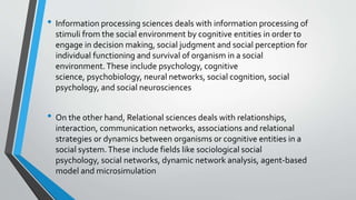 • Information processing sciences deals with information processing of
stimuli from the social environment by cognitive entities in order to
engage in decision making, social judgment and social perception for
individual functioning and survival of organism in a social
environment.These include psychology, cognitive
science, psychobiology, neural networks, social cognition, social
psychology, and social neurosciences
• On the other hand, Relational sciences deals with relationships,
interaction, communication networks, associations and relational
strategies or dynamics between organisms or cognitive entities in a
social system.These include fields like sociological social
psychology, social networks, dynamic network analysis, agent-based
model and microsimulation
 