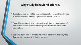 Why study behavioral science?
• By studying this you will be able professionally explore the activities
of and interactions among organisms in the natural world.
• You will be involved in the systematic analysis and investigation of
human and animal behaviour through controlled and naturalistic
observation.
• Basically if you love to investigate human behaviour, and why they
do what they do, then this field is for you...
 