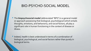 BIO-PSYCHO-SOCIAL MODEL
• The biopsychosocial model (abbreviated "BPS") is a general model
or approach possessing that biological, psychological (which entails
thoughts, emotions, and behaviors), and social factors, all play a
significant role in human functioning in the context of disease or
illness.
• Indeed, health is best understood in terms of a combination of
biological, psychological, and social factors rather than purely in
biological terms.
 