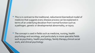 • This is in contrast to the traditional, reductionist biomedical model of
medicine that suggests every disease process can be explained in
terms of an underlying deviation from normal function such as
a pathogen, genetic or developmental abnormality, or injury.
• The concept is used in fields such as medicine, nursing, health
psychology and sociology, and particularly in more specialist fields
such as psychiatry, health psychology, family therapy,clinical social
work, and clinical psychology
 