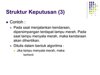 Struktur Keputusan (3)
 Contoh :
 Pada saat menjalankan kendaraan,
dipersimpangan terdapat lampu merah. Pada
saat lampu menyala merah, maka kendaraan
akan dihentikan.
 Ditulis dalam bentuk algoritma :
 Jika lampu menyala merah, maka
berhenti
 