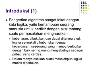 Introduksi (1)
 Pengertian algoritma sangat lekat dengan
kata logika, yaitu kemampuan seorang
manusia untuk berfikir dengan akal tentang
suatu permasalahan menghasilkan :
 kebenaran, dibuktikan dan dapat diterima akal,
logika seringkali dihubungkan dengan
kecerdasan, seseorang yang mampu berlogika
dengan baik sering orang menyebutnya sebagai
pribadi yang cerdas.
 Dalam menyelesaikan suatu masalahpun logika
mutlak diperlukan.
 