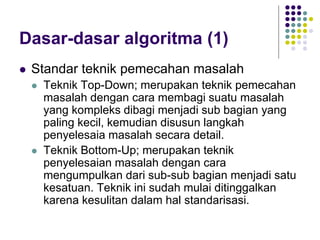 Dasar-dasar algoritma (1)
 Standar teknik pemecahan masalah
 Teknik Top-Down; merupakan teknik pemecahan
masalah dengan cara membagi suatu masalah
yang kompleks dibagi menjadi sub bagian yang
paling kecil, kemudian disusun langkah
penyelesaia masalah secara detail.
 Teknik Bottom-Up; merupakan teknik
penyelesaian masalah dengan cara
mengumpulkan dari sub-sub bagian menjadi satu
kesatuan. Teknik ini sudah mulai ditinggalkan
karena kesulitan dalam hal standarisasi.
 